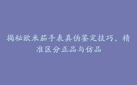 揭秘欧米茄手表真伪鉴定技巧，精准区分正品与仿品