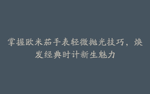 掌握欧米茄手表轻微抛光技巧，焕发经典时计新生魅力