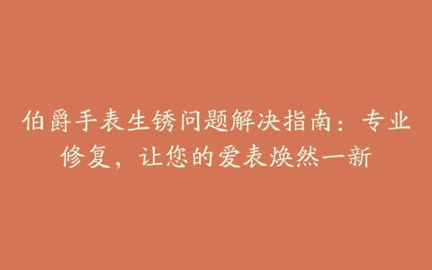 伯爵手表生锈问题解决指南：专业修复，让您的爱表焕然一新