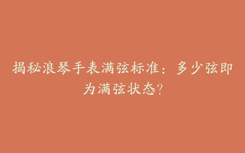 揭秘浪琴手表满弦标准：多少弦即为满弦状态？