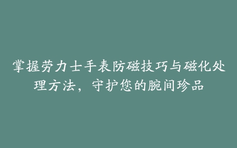 掌握劳力士手表防磁技巧与磁化处理方法，守护您的腕间珍品