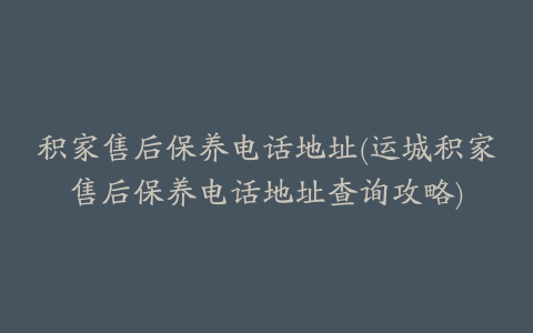 积家售后保养电话地址(运城积家售后保养电话地址查询攻略)