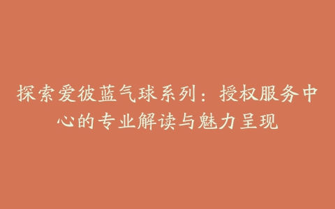 探索爱彼蓝气球系列：授权服务中心的专业解读与魅力呈现