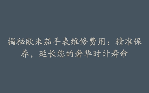 揭秘欧米茄手表维修费用：精准保养，延长您的奢华时计寿命