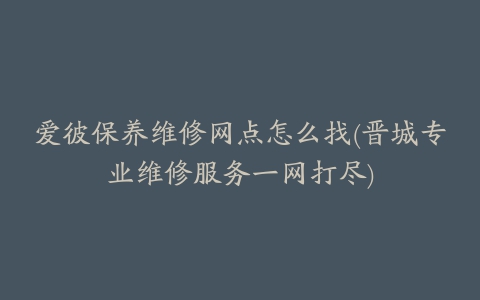 爱彼保养维修网点怎么找(晋城专业维修服务一网打尽)