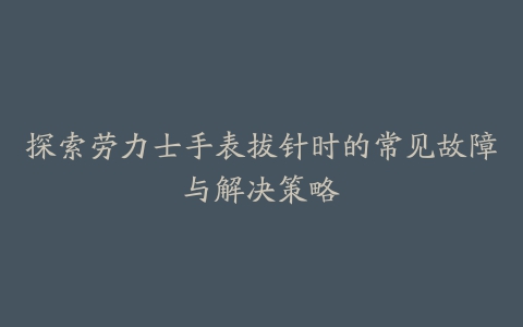 探索劳力士手表拔针时的常见故障与解决策略