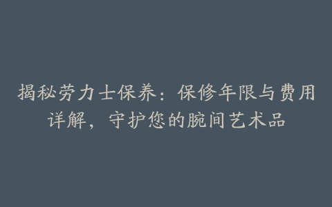 揭秘劳力士保养：保修年限与费用详解，守护您的腕间艺术品