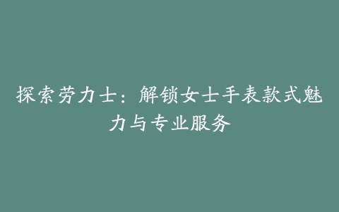 探索劳力士：解锁女士手表款式魅力与专业服务