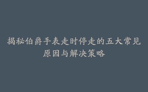 揭秘伯爵手表走时停走的五大常见原因与解决策略