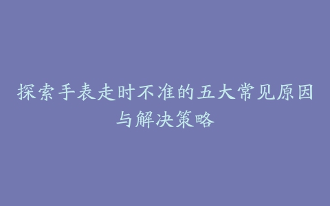 探索手表走时不准的五大常见原因与解决策略