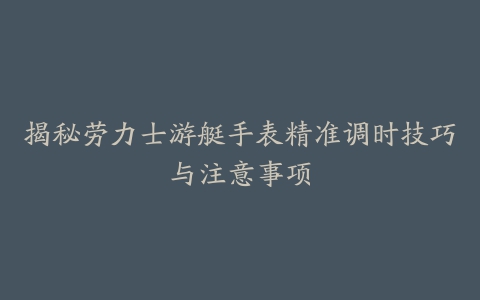 揭秘劳力士游艇手表精准调时技巧与注意事项