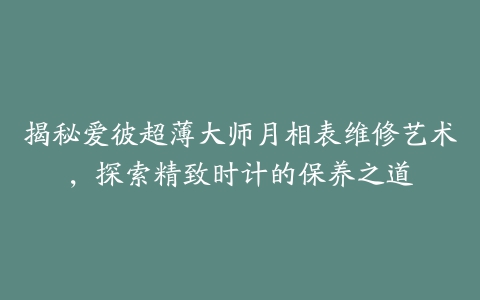 揭秘爱彼超薄大师月相表维修艺术，探索精致时计的保养之道