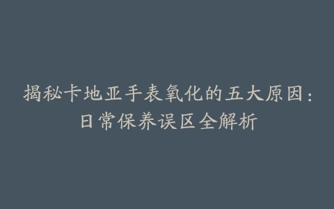 揭秘卡地亚手表氧化的五大原因：日常保养误区全解析