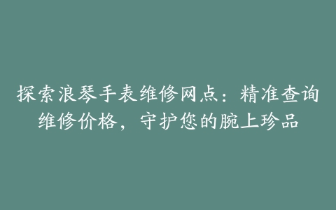 探索浪琴手表维修网点：精准查询维修价格，守护您的腕上珍品