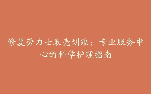 修复劳力士表壳划痕：专业服务中心的科学护理指南