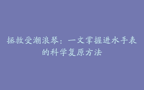 拯救受潮浪琴：一文掌握进水手表的科学复原方法