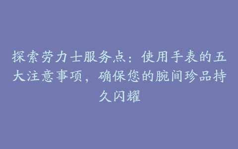 探索劳力士服务点：使用手表的五大注意事项，确保您的腕间珍品持久闪耀