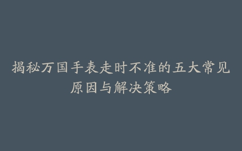 揭秘万国手表走时不准的五大常见原因与解决策略