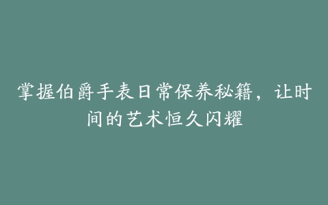 掌握伯爵手表日常保养秘籍，让时间的艺术恒久闪耀