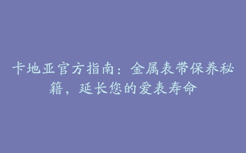 卡地亚官方指南：金属表带保养秘籍，延长您的爱表寿命