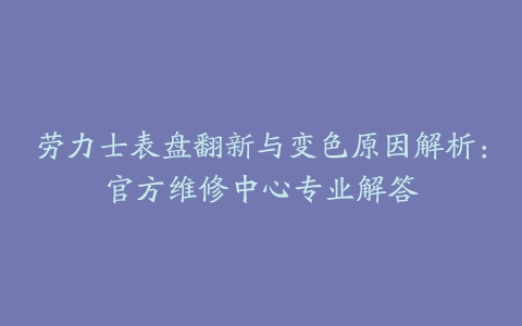 劳力士表盘翻新与变色原因解析：官方维修中心专业解答