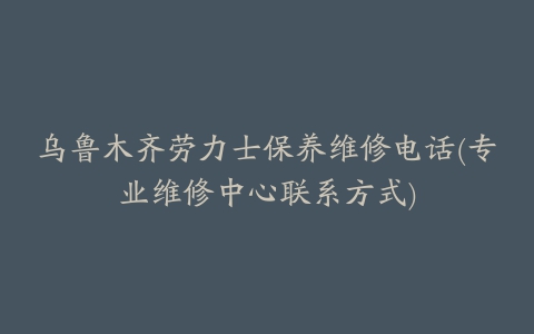 乌鲁木齐劳力士保养维修电话(专业维修中心联系方式)