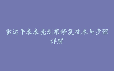 雷达手表表壳划痕修复技术与步骤详解