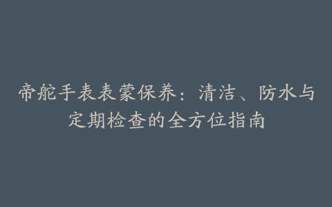 帝舵手表表蒙保养：清洁、防水与定期检查的全方位指南