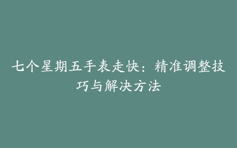 七个星期五手表走快：精准调整技巧与解决方法