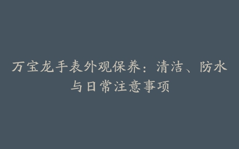 万宝龙手表外观保养：清洁、防水与日常注意事项