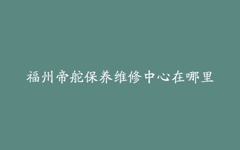 福州帝舵保养维修中心在哪里