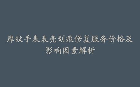 摩纹手表表壳划痕修复服务价格及影响因素解析