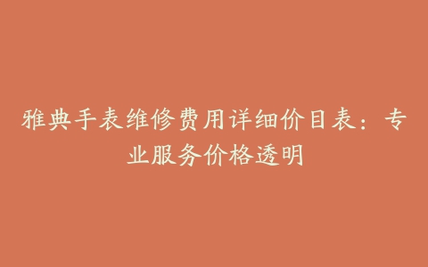 雅典手表维修费用详细价目表：专业服务价格透明