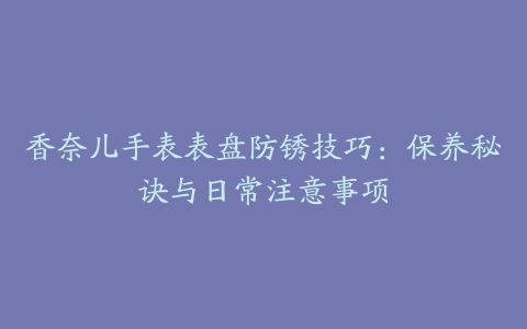 香奈儿手表表盘防锈技巧：保养秘诀与日常注意事项