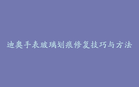 迪奥手表玻璃划痕修复技巧与方法