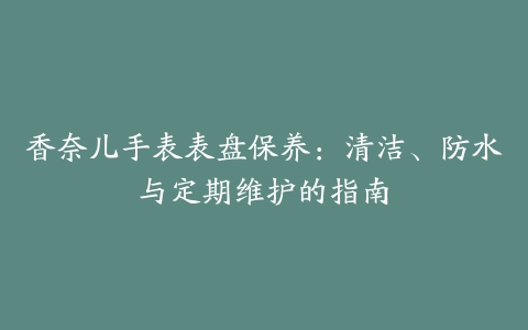 香奈儿手表表盘保养：清洁、防水与定期维护的指南