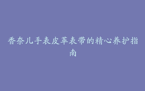 香奈儿手表皮革表带的精心养护指南