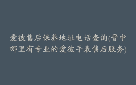 爱彼售后保养地址电话查询(晋中哪里有专业的爱彼手表售后服务)