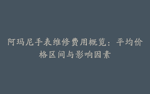 阿玛尼手表维修费用概览：平均价格区间与影响因素