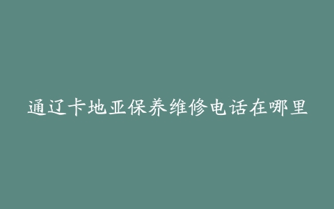 通辽卡地亚保养维修电话在哪里