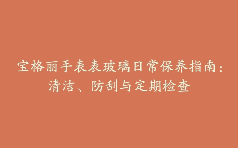 宝格丽手表表玻璃日常保养指南：清洁、防刮与定期检查