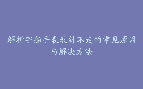 解析宇舶手表表针不走的常见原因与解决方法