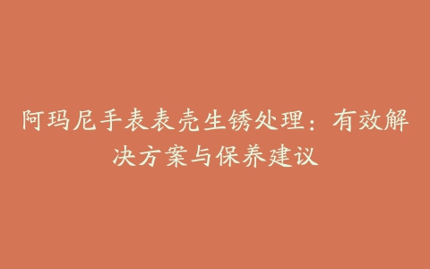 阿玛尼手表表壳生锈处理：有效解决方案与保养建议