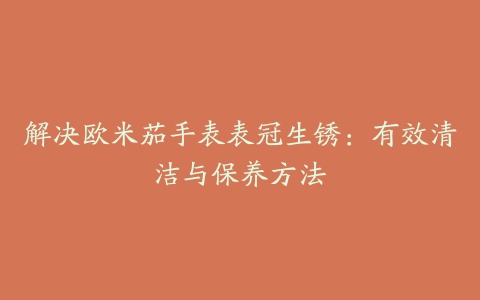 解决欧米茄手表表冠生锈：有效清洁与保养方法