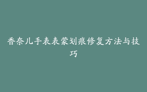 香奈儿手表表蒙划痕修复方法与技巧