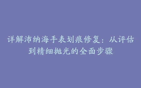 详解沛纳海手表划痕修复：从评估到精细抛光的全面步骤