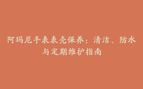 阿玛尼手表表壳保养：清洁、防水与定期维护指南