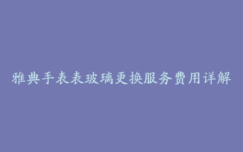 雅典手表表玻璃更换服务费用详解