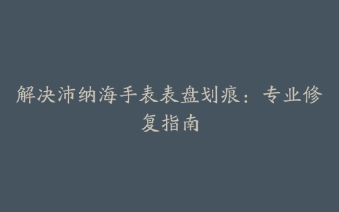 解决沛纳海手表表盘划痕：专业修复指南