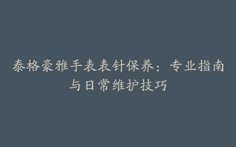 泰格豪雅手表表针保养：专业指南与日常维护技巧